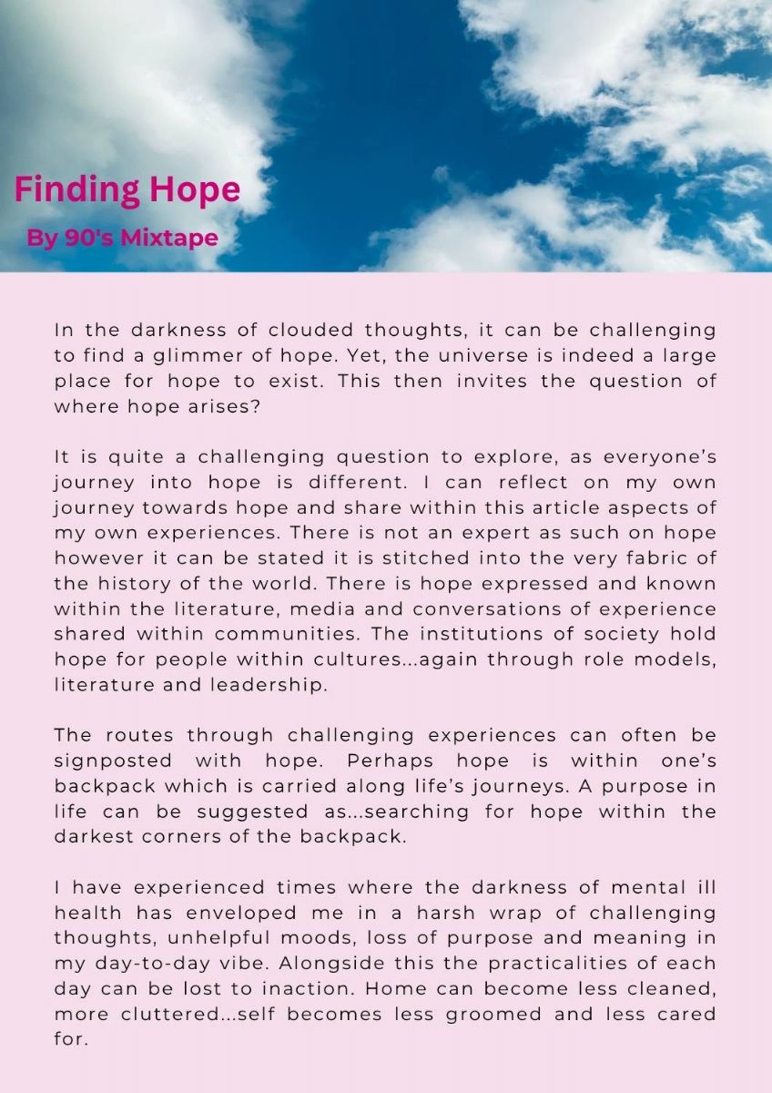 Article with picture of sky with the text. Finding Hope. by 90's mixtape. Text states. n the darkness of clouded thoughts, it can be challenging to find a glimmer of hope. Yet, the universe is indeed a large place for hope to exist. This then invites the question of where hope arises?    It is quite a challenging question to explore, as everyone’s journey into hope is different. I can reflect on my own journey towards hope and share within this article aspects of my own experiences. There is not an expert as such on hope however it can be stated it is stitched into the very fabric of the history of the world. There is hope expressed and known within the literature, media and conversations of experience shared within communities. The institutions of society hold hope for people within cultures...again through role models, literature and leadership.   The routes through challenging experiences can often be signposted with hope. Perhaps hope is within one’s backpack which is carried along life’s journeys. A purpose in life can be suggested as...searching for hope within the darkest corners of the backpack.     I have experienced times where the darkness of mental ill health has enveloped me in a harsh wrap of challenging thoughts, unhelpful moods, loss of purpose and meaning in my day-to-day vibe. Alongside this the practicalities of each day can be lost to inaction. Home can become less cleaned, more cluttered...self becomes less groomed and less cared for. 